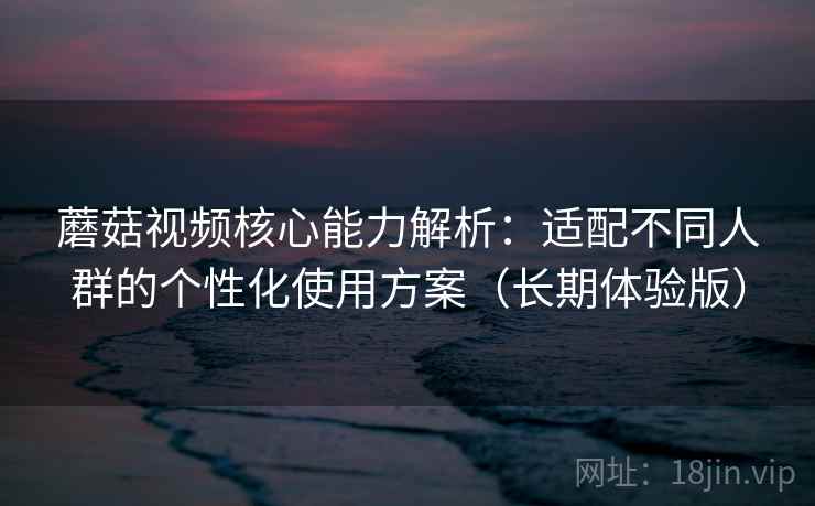 蘑菇视频核心能力解析：适配不同人群的个性化使用方案（长期体验版）
