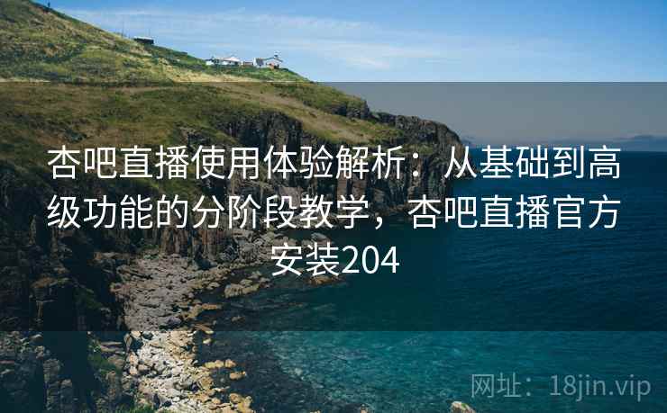 杏吧直播使用体验解析：从基础到高级功能的分阶段教学，杏吧直播官方安装204