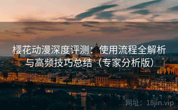 樱花动漫深度评测：使用流程全解析与高频技巧总结（专家分析版）
